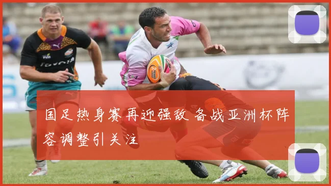 国足热身赛再迎强敌 备战亚洲杯阵容调整引关注