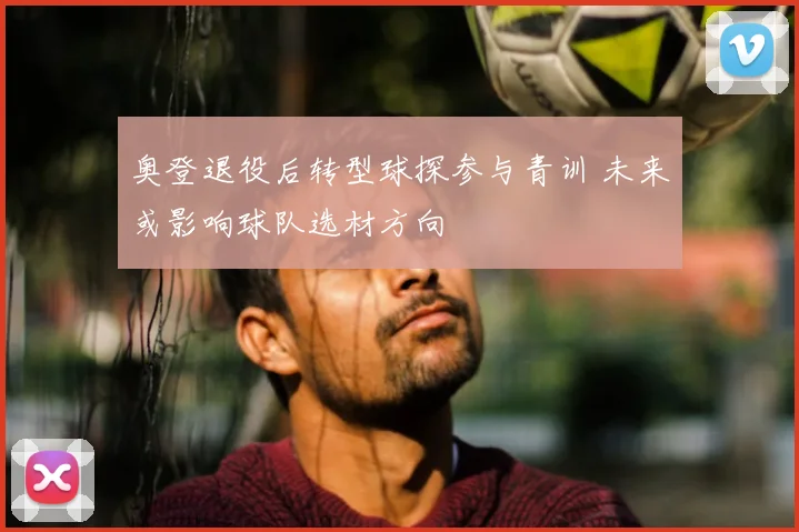 奥登退役后转型球探参与青训 未来或影响球队选材方向