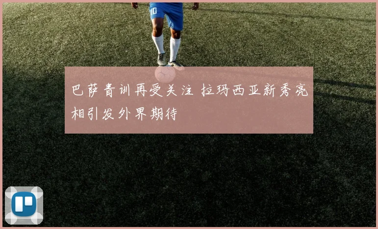 巴萨青训再受关注 拉玛西亚新秀亮相引发外界期待