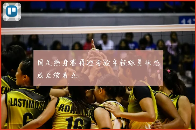 国足热身赛再迎考验年轻球员状态成后续看点