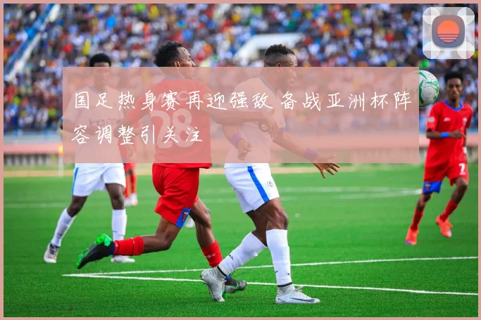 国足热身赛再迎强敌 备战亚洲杯阵容调整引关注