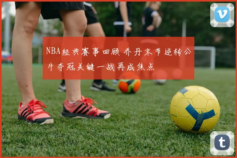 NBA经典赛事回顾 乔丹末节逆转公牛夺冠关键一战再成焦点