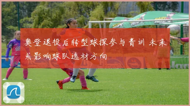 奥登退役后转型球探参与青训 未来或影响球队选材方向