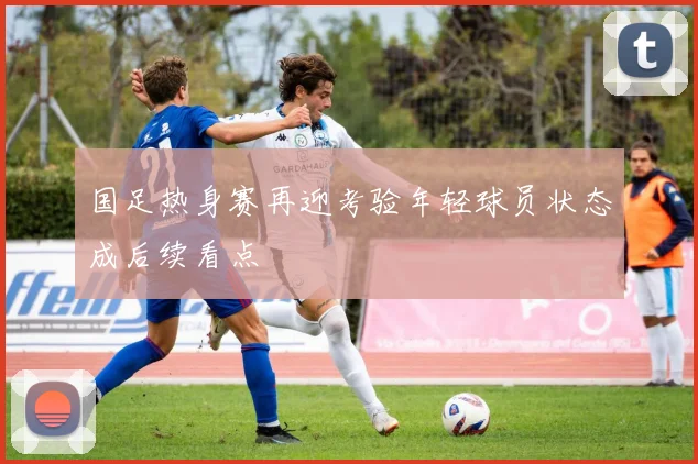 国足热身赛再迎考验年轻球员状态成后续看点