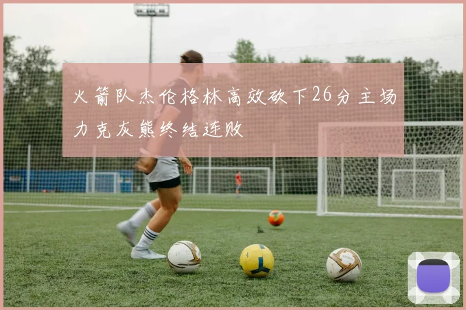 火箭队杰伦格林高效砍下26分主场力克灰熊终结连败