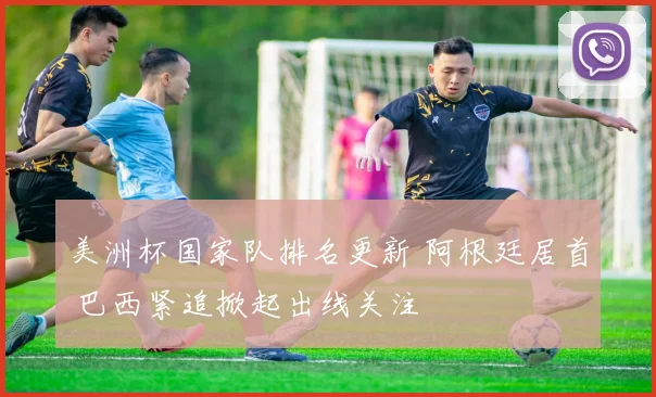 美洲杯国家队排名更新 阿根廷居首 巴西紧追掀起出线关注