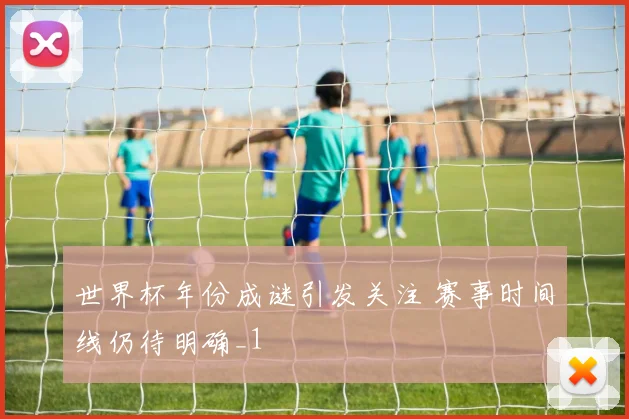 世界杯年份成谜引发关注 赛事时间线仍待明确_1