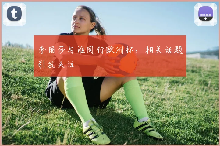 李丽莎与谁同行欧洲杯,相关话题引发关注
