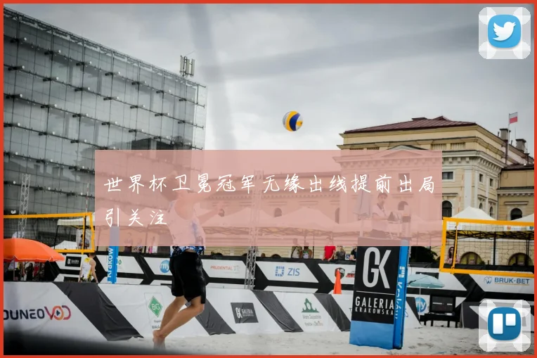 世界杯卫冕冠军无缘出线提前出局引关注