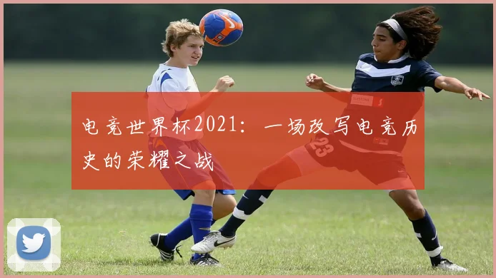 电竞世界杯2021：一场改写电竞历史的荣耀之战